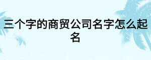 三個(gè)字的商貿(mào)公司名字怎么起名