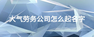 大氣勞務(wù)公司怎么起名字