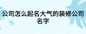 公司怎么起名大氣的裝修公司名字