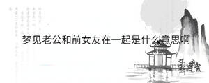 夢見老公和前女友在一起是什么意思啊